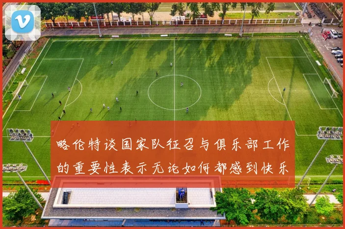 略伦特谈国家队征召与俱乐部工作的重要性表示无论如何都感到快乐