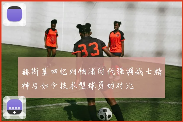 赫斯基回忆利物浦时代强调战士精神与如今技术型球员的对比