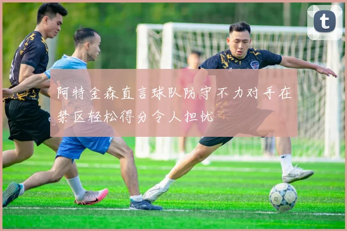 阿特金森直言球队防守不力对手在禁区轻松得分令人担忧