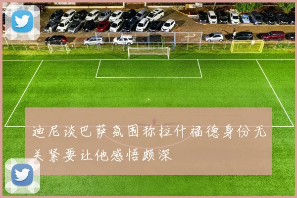 迪尼谈巴萨氛围称拉什福德身份无关紧要让他感悟颇深