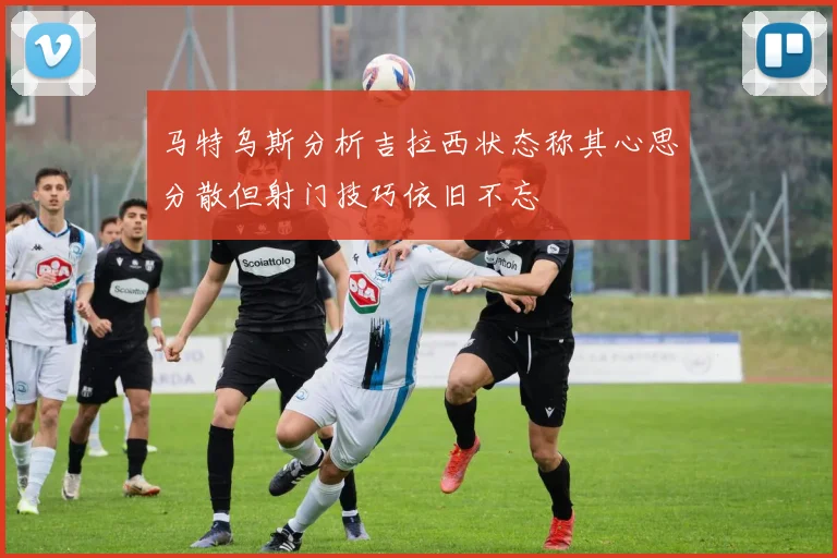 马特乌斯分析吉拉西状态称其心思分散但射门技巧依旧不忘