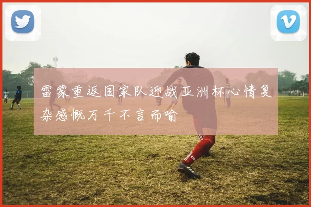 雷蒙重返国家队迎战亚洲杯心情复杂感慨万千不言而喻
