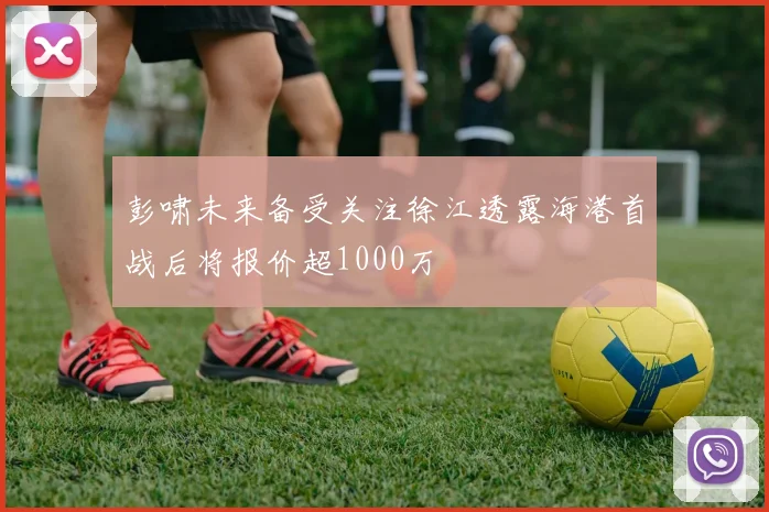 彭啸未来备受关注徐江透露海港首战后将报价超1000万