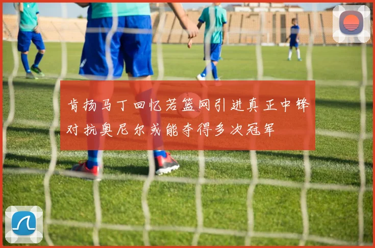 肯扬马丁回忆若篮网引进真正中锋对抗奥尼尔或能夺得多次冠军