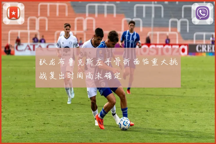 狄龙布鲁克斯左手骨折面临重大挑战复出时间尚未确定