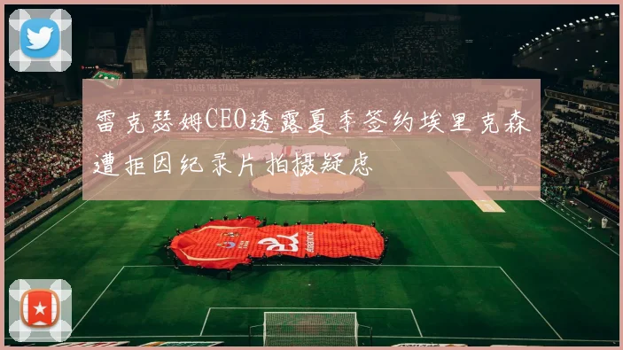雷克瑟姆CEO透露夏季签约埃里克森遭拒因纪录片拍摄疑虑