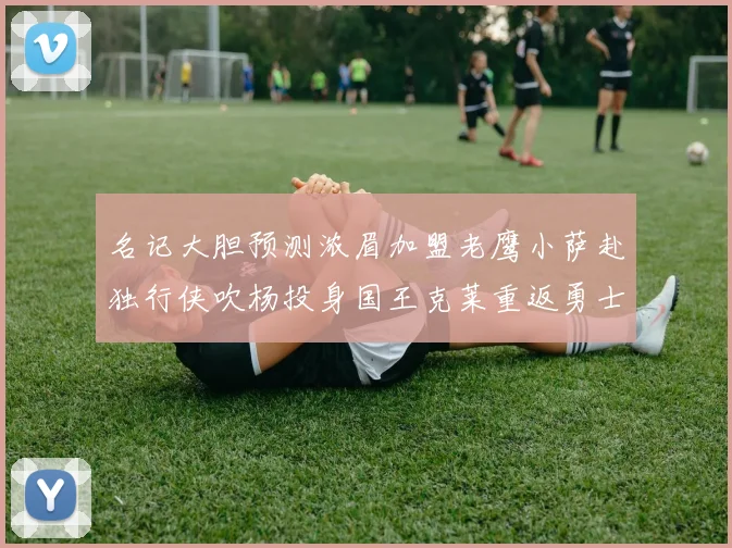 名记大胆预测浓眉加盟老鹰小萨赴独行侠吹杨投身国王克莱重返勇士
