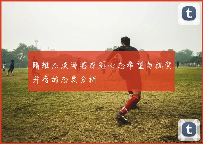 隋维杰谈海港夺冠心态希望与祝贺并存的态度分析