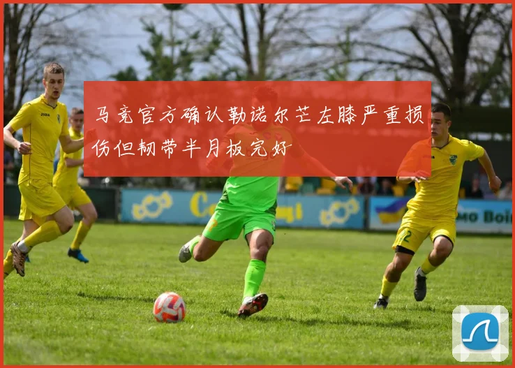 马竞官方确认勒诺尔芒左膝严重损伤但韧带半月板完好