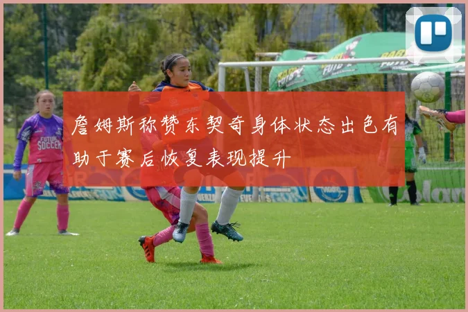 詹姆斯称赞东契奇身体状态出色有助于赛后恢复表现提升