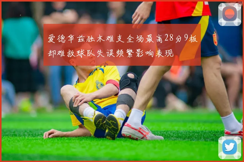 爱德华兹独木难支全场最高28分9板却难救球队失误频繁影响表现