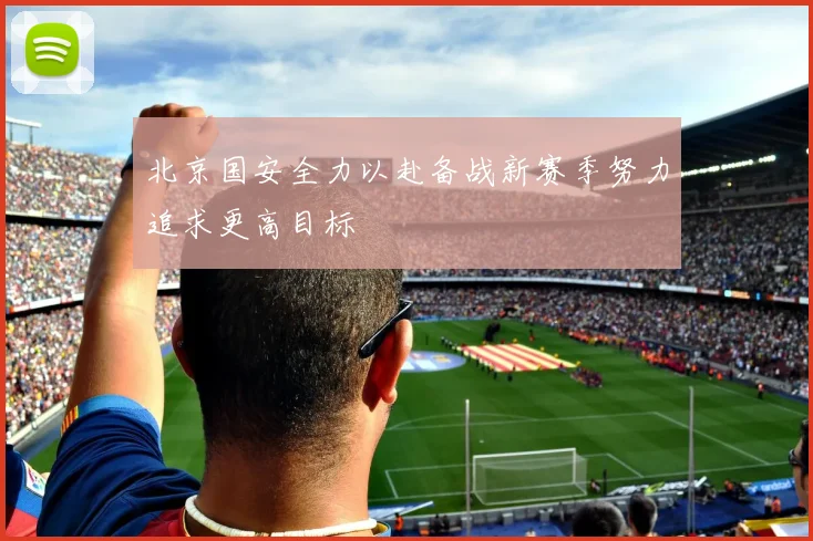 北京国安全力以赴备战新赛季努力追求更高目标