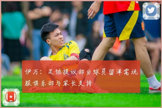 伊万：足协提议部分球员留洋需说服俱乐部与家长支持