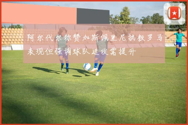 阿尔代尔称赞加斯佩里尼执教罗马表现但强调球队进攻需提升