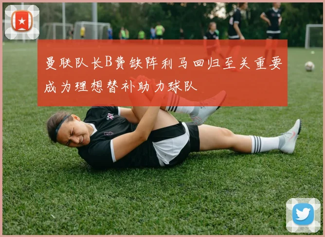 曼联队长B费缺阵利马回归至关重要成为理想替补助力球队