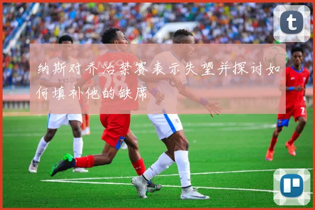 纳斯对乔治禁赛表示失望并探讨如何填补他的缺席