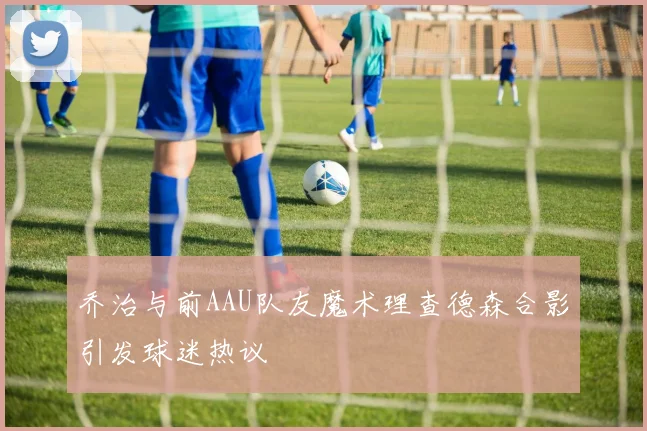 乔治与前AAU队友魔术理查德森合影引发球迷热议