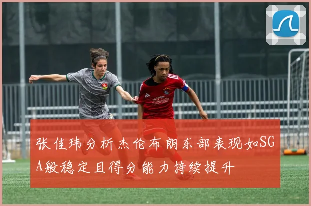 张佳玮分析杰伦布朗东部表现如SGA般稳定且得分能力持续提升