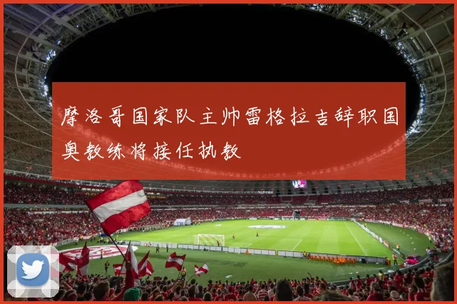 摩洛哥国家队主帅雷格拉吉辞职国奥教练将接任执教