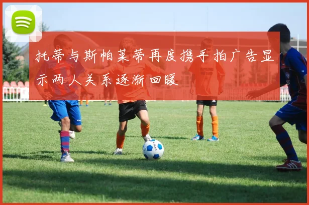 托蒂与斯帕莱蒂再度携手拍广告显示两人关系逐渐回暖