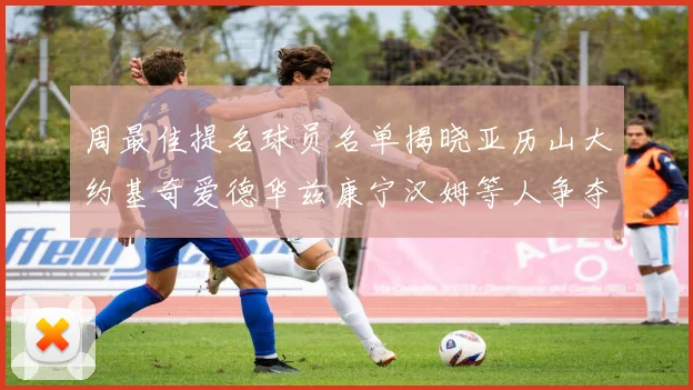 周最佳提名球员名单揭晓亚历山大约基奇爱德华兹康宁汉姆等人争夺荣誉