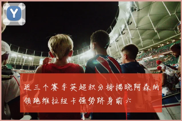 近三个赛季英超积分榜揭晓阿森纳领跑维拉纽卡强势跻身前六