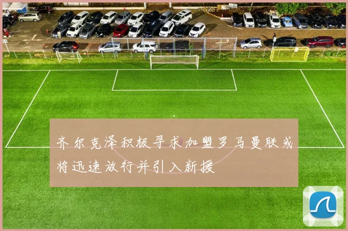 齐尔克泽积极寻求加盟罗马曼联或将迅速放行并引入新援