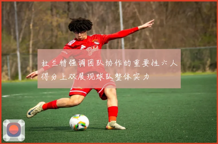 杜兰特强调团队协作的重要性六人得分上双展现球队整体实力