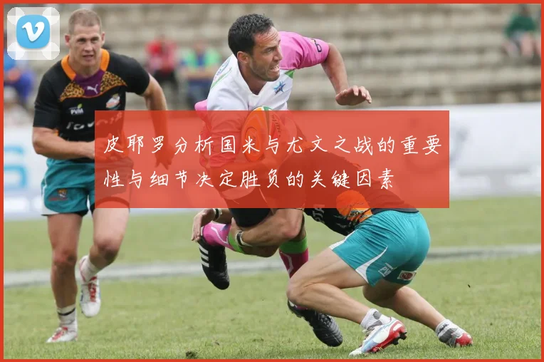 皮耶罗分析国米与尤文之战的重要性与细节决定胜负的关键因素
