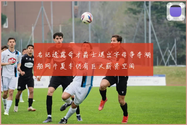 名记透露奇才爵士退出字母争夺湖船网牛夏季仍有巨大薪资空间