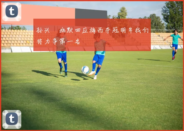 孙兴慜幽默回应梅西夺冠明年我们将力争第一名