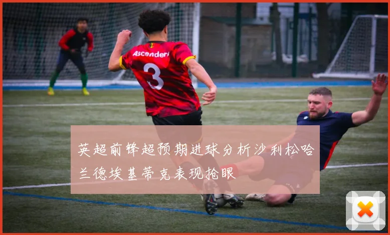 英超前锋超预期进球分析沙利松哈兰德埃基蒂克表现抢眼