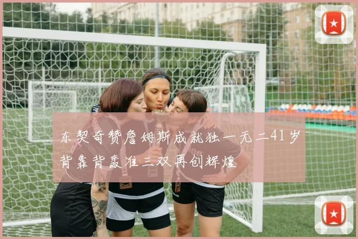 东契奇赞詹姆斯成就独一无二41岁背靠背轰准三双再创辉煌