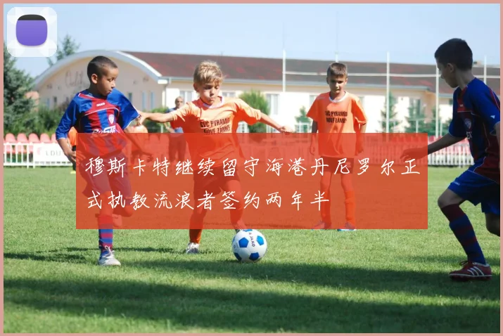 穆斯卡特继续留守海港丹尼罗尔正式执教流浪者签约两年半