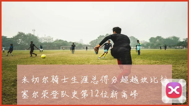 米切尔骑士生涯总得分超越坎比拉塞尔荣登队史第12位新高峰
