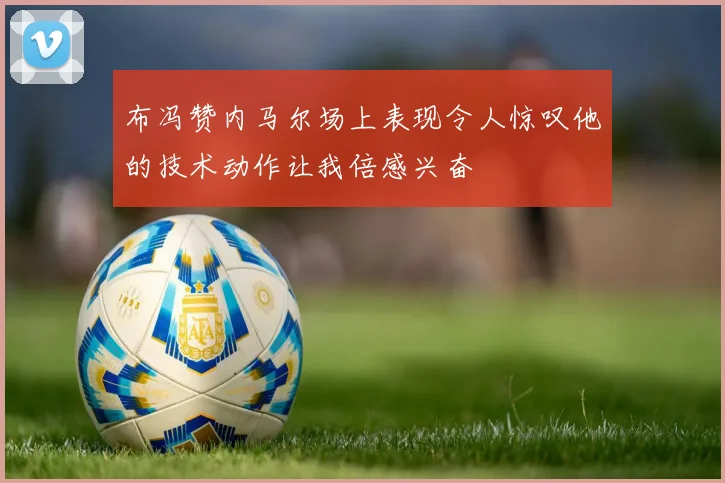布冯赞内马尔场上表现令人惊叹他的技术动作让我倍感兴奋