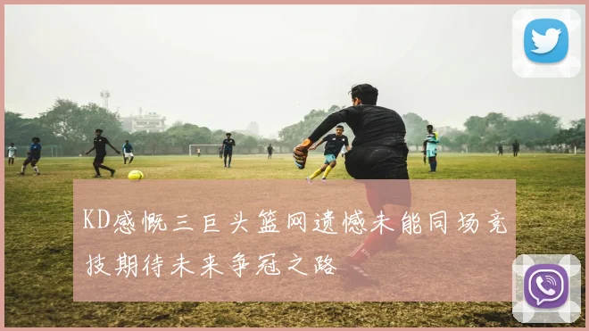 KD感慨三巨头篮网遗憾未能同场竞技期待未来争冠之路