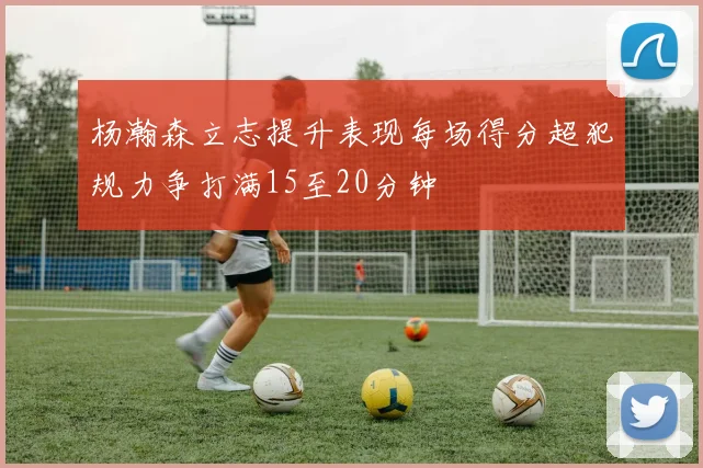 杨瀚森立志提升表现每场得分超犯规力争打满15至20分钟